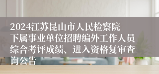 2024江苏昆山市人民检察院下属事业单位招聘编外工作人员综合考评成绩、进入资格复审查询公告