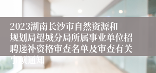 2023湖南长沙市自然资源和规划局望城分局所属事业单位招聘递补资格审查名单及审查有关事项通知