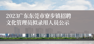 2023广东东莞市寮步镇招聘文化管理员拟录用人员公示