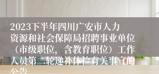 2023下半年四川广安市人力资源和社会保障局招聘事业单位（市级职位，含教育职位）工作人员第二轮递补体检有关事宜的公告