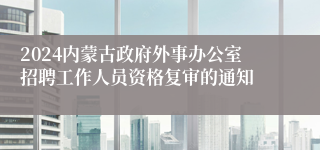 2024内蒙古政府外事办公室招聘工作人员资格复审的通知