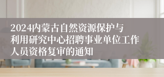 2024内蒙古自然资源保护与利用研究中心招聘事业单位工作人员资格复审的通知