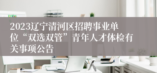 2023辽宁清河区招聘事业单位“双选双管”青年人才体检有关事项公告