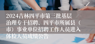 2024吉林四平市第三批基层治理专干招聘、四平市所属县（市）事业单位招聘工作人员进入体检人员成绩公告