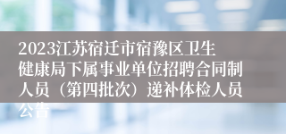 2023江苏宿迁市宿豫区卫生健康局下属事业单位招聘合同制人员（第四批次）递补体检人员公告