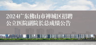 2024广东佛山市禅城区招聘公立医院副院长总成绩公告