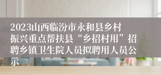 2023山西临汾市永和县乡村振兴重点帮扶县“乡招村用”招聘乡镇卫生院人员拟聘用人员公示