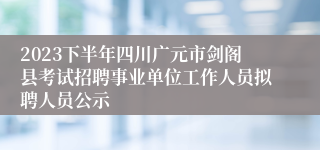2023下半年四川广元市剑阁县考试招聘事业单位工作人员拟聘人员公示