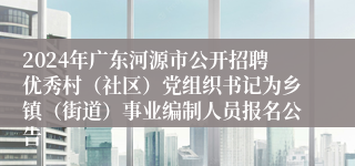 2024年广东河源市公开招聘优秀村（社区）党组织书记为乡镇（街道）事业编制人员报名公告