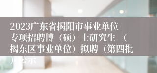 2023广东省揭阳市事业单位专项招聘博（硕）士研究生 （揭东区事业单位）拟聘（第四批）公示