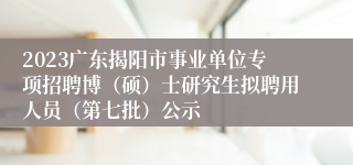 2023广东揭阳市事业单位专项招聘博（硕）士研究生拟聘用人员（第七批）公示