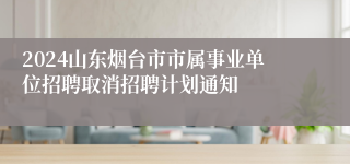 2024山东烟台市市属事业单位招聘取消招聘计划通知