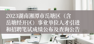 2023湖南湘潭市岳塘区（含岳塘经开区）事业单位人才引进和招聘笔试成绩公布及查询公告