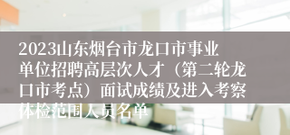 2023山东烟台市龙口市事业单位招聘高层次人才（第二轮龙口市考点）面试成绩及进入考察体检范围人员名单