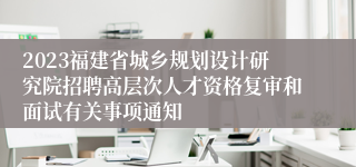 2023福建省城乡规划设计研究院招聘高层次人才资格复审和面试有关事项通知