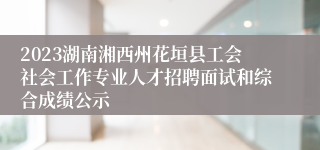 2023湖南湘西州花垣县工会社会工作专业人才招聘面试和综合成绩公示