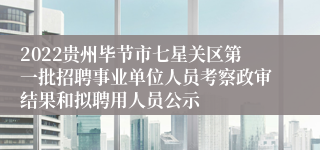 2022贵州毕节市七星关区第一批招聘事业单位人员考察政审结果和拟聘用人员公示