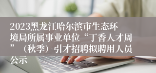 2023黑龙江哈尔滨市生态环境局所属事业单位“丁香人才周”（秋季）引才招聘拟聘用人员公示