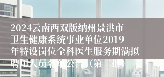 2024云南西双版纳州景洪市卫生健康系统事业单位2019年特设岗位全科医生服务期满拟聘用人员名单公告（第二批）