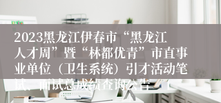 2023黑龙江伊春市“黑龙江人才周”暨“林都优青”市直事业单位（卫生系统）引才活动笔试、面试总成绩查询公告