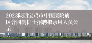 2023陕西宝鸡市中医医院病区合同制护士招聘拟录用人员公示