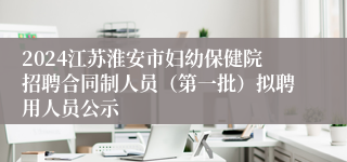 2024江苏淮安市妇幼保健院招聘合同制人员（第一批）拟聘用人员公示