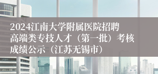 2024江南大学附属医院招聘高端类专技人才（第一批）考核成绩公示（江苏无锡市）