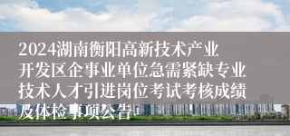 2024湖南衡阳高新技术产业开发区企事业单位急需紧缺专业技术人才引进岗位考试考核成绩及体检事项公告