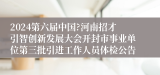 2024第六届中国?河南招才引智创新发展大会开封市事业单位第三批引进工作人员体检公告