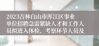 2023吉林白山市浑江区事业单位招聘急需紧缺人才和工作人员拟进入体检、考察环节人员及其成绩公示