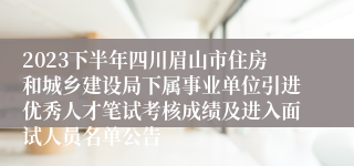 2023下半年四川眉山市住房和城乡建设局下属事业单位引进优秀人才笔试考核成绩及进入面试人员名单公告