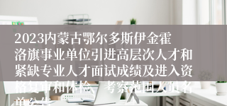 2023内蒙古鄂尔多斯伊金霍洛旗事业单位引进高层次人才和紧缺专业人才面试成绩及进入资格复审和体检、考察范围人员名单公告