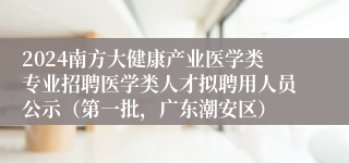 2024南方大健康产业医学类专业招聘医学类人才拟聘用人员公示（第一批，广东潮安区）