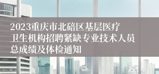 2023重庆市北碚区基层医疗卫生机构招聘紧缺专业技术人员总成绩及体检通知