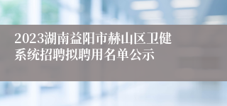 2023湖南益阳市赫山区卫健系统招聘拟聘用名单公示