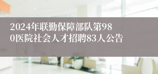 2024年联勤保障部队第980医院社会人才招聘83人公告