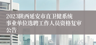 2023陕西延安市直卫健系统事业单位选聘工作人员资格复审公告