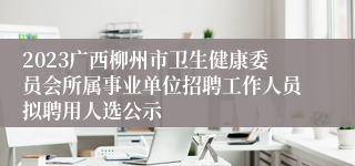 2023广西柳州市卫生健康委员会所属事业单位招聘工作人员拟聘用人选公示