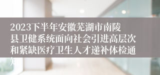 2023下半年安徽芜湖市南陵县卫健系统面向社会引进高层次和紧缺医疗卫生人才递补体检通知