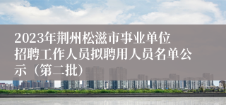 2023年荆州松滋市事业单位招聘工作人员拟聘用人员名单公示（第二批）