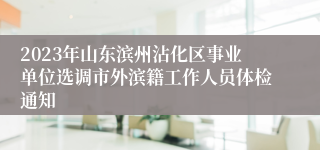 2023年山东滨州沾化区事业单位选调市外滨籍工作人员体检通知