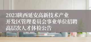 2023陕西延安高新技术产业开发区管理委员会事业单位招聘高层次人才体检公告