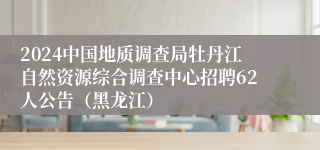 2024中国地质调查局牡丹江自然资源综合调查中心招聘62人公告（黑龙江）