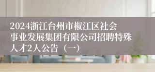 2024浙江台州市椒江区社会事业发展集团有限公司招聘特殊人才2人公告（一）