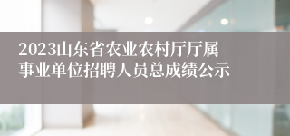 2023山东省农业农村厅厅属事业单位招聘人员总成绩公示