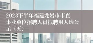 2023下半年福建龙岩市市直事业单位招聘人员拟聘用人选公示（五）