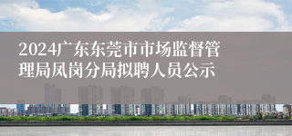 2024广东东莞市市场监督管理局凤岗分局拟聘人员公示