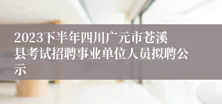 2023下半年四川广元市苍溪县考试招聘事业单位人员拟聘公示