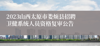 2023山西太原市娄烦县招聘卫健系统人员资格复审公告