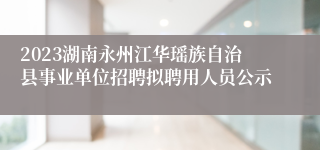 2023湖南永州江华瑶族自治县事业单位招聘拟聘用人员公示